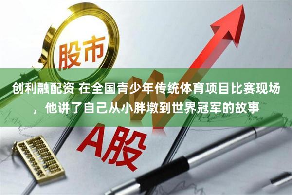创利融配资 在全国青少年传统体育项目比赛现场，他讲了自己从小胖墩到世界冠军的故事