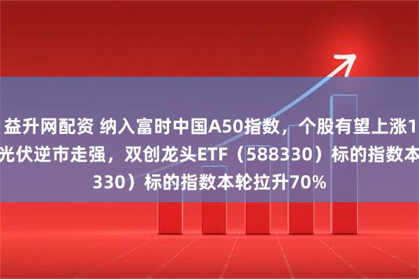 益升网配资 纳入富时中国A50指数，个股有望上涨10%-25%？光伏逆市走强，双创龙头ETF（588330）标的指数本轮拉升70%