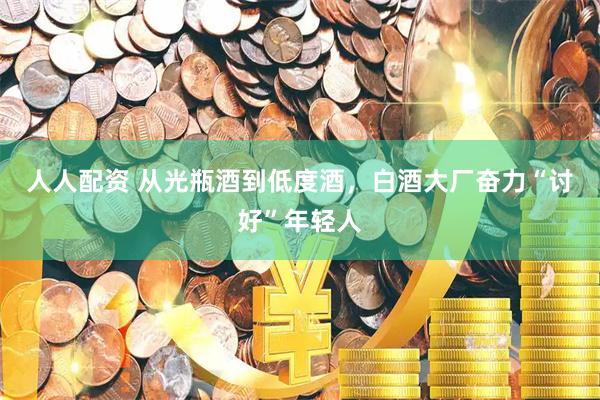 人人配资 从光瓶酒到低度酒，白酒大厂奋力“讨好”年轻人