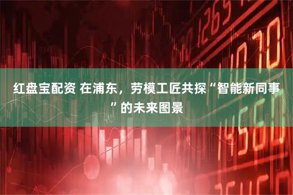 红盘宝配资 在浦东，劳模工匠共探“智能新同事”的未来图景