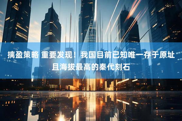 摛盈策略 重要发现！我国目前已知唯一存于原址且海拔最高的秦代刻石