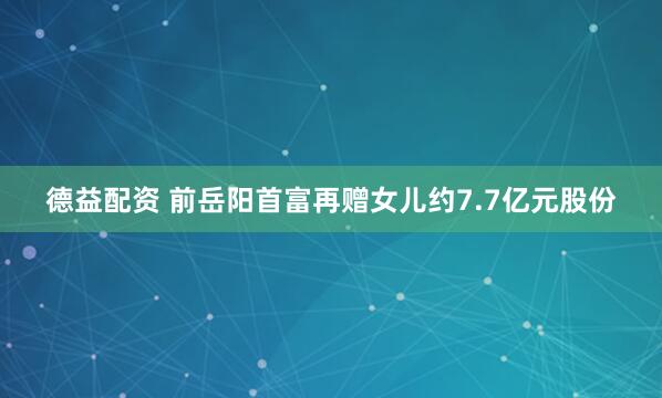 德益配资 前岳阳首富再赠女儿约7.7亿元股份