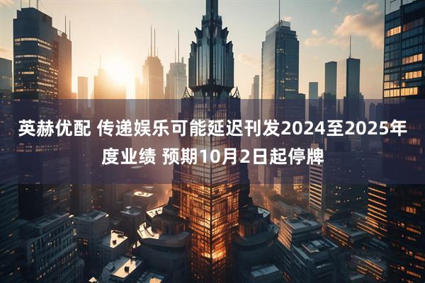 英赫优配 传递娱乐可能延迟刊发2024至2025年度业绩 预期10月2日起停牌