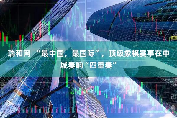 瑞和网  “最中国，最国际”，顶级象棋赛事在申城奏响“四重奏”