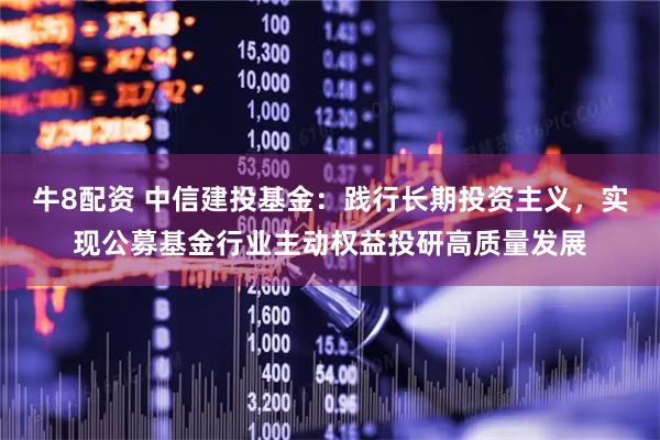 牛8配资 中信建投基金：践行长期投资主义，实现公募基金行业主动权益投研高质量发展