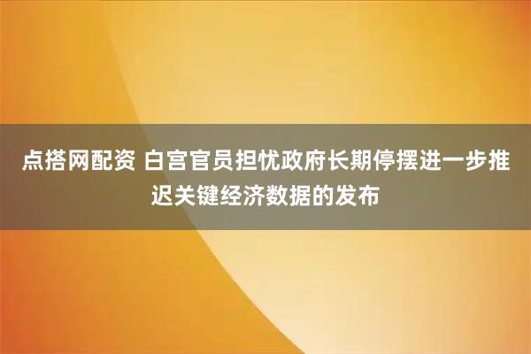 点搭网配资 白宫官员担忧政府长期停摆进一步推迟关键经济数据的发布