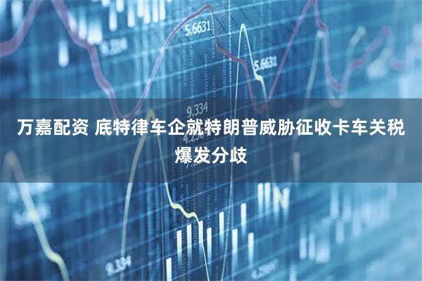 万嘉配资 底特律车企就特朗普威胁征收卡车关税爆发分歧