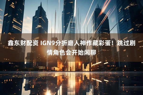 鑫东财配资 IGN9分折磨人神作藏彩蛋！跳过剧情角色会开始闲聊