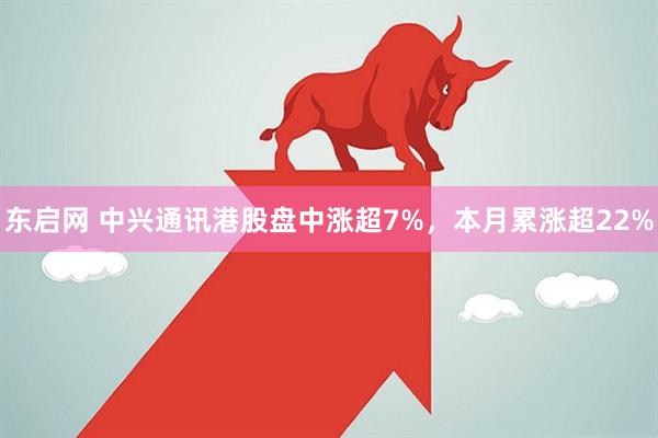 东启网 中兴通讯港股盘中涨超7%，本月累涨超22%
