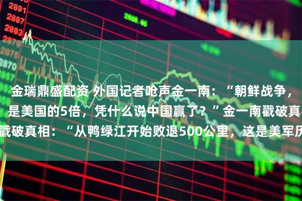 金瑞鼎盛配资 外国记者呛声金一南：“朝鲜战争，中国的阵亡士兵19万人，是美国的5倍，凭什么说中国赢了？”金一南戳破真相：“从鸭绿江开始败退500公里，这是美军历史上最远的撤退！”