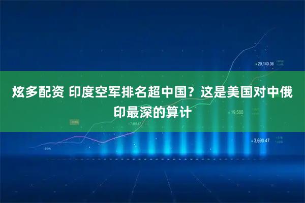 炫多配资 印度空军排名超中国？这是美国对中俄印最深的算计