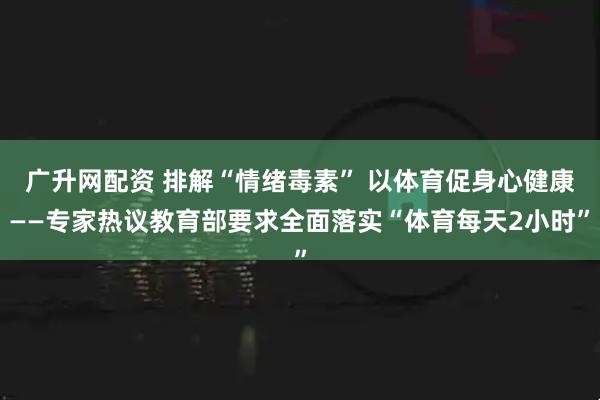广升网配资 排解“情绪毒素” 以体育促身心健康——专家热议教育部要求全面落实“体育每天2小时”