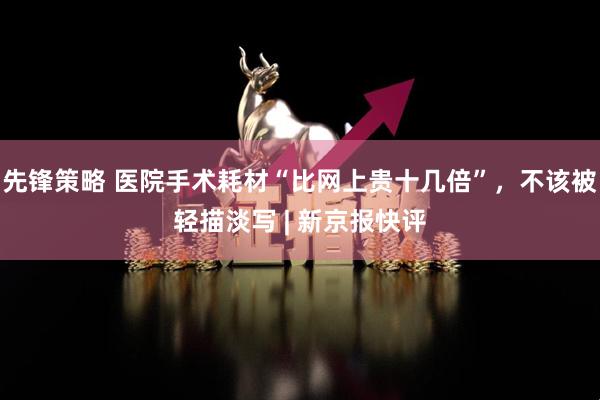 先锋策略 医院手术耗材“比网上贵十几倍”，不该被轻描淡写 | 新京报快评