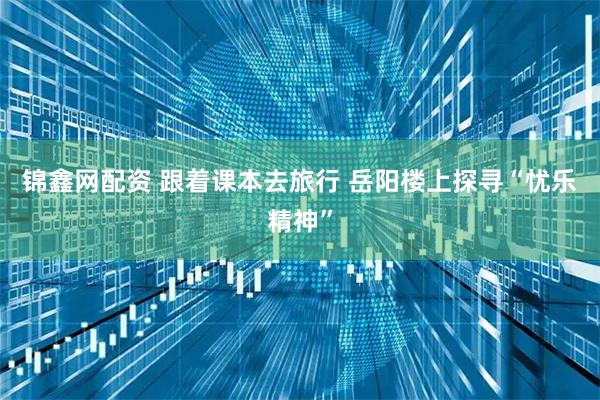 锦鑫网配资 跟着课本去旅行 岳阳楼上探寻“忧乐精神”