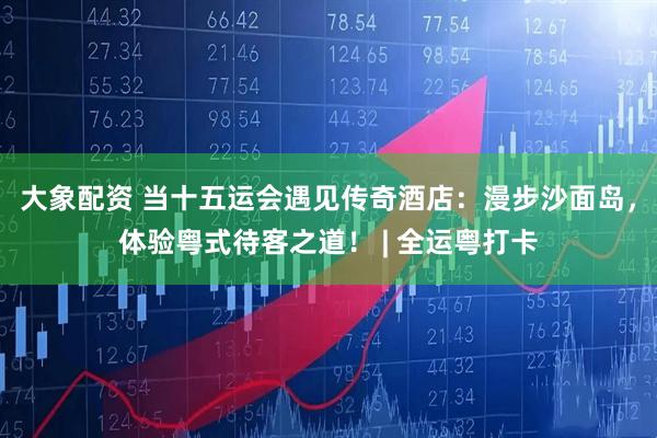 大象配资 当十五运会遇见传奇酒店：漫步沙面岛，体验粤式待客之道！ | 全运粤打卡