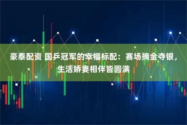 豪泰配资 国乒冠军的幸福标配：赛场摘金夺银，生活娇妻相伴皆圆满