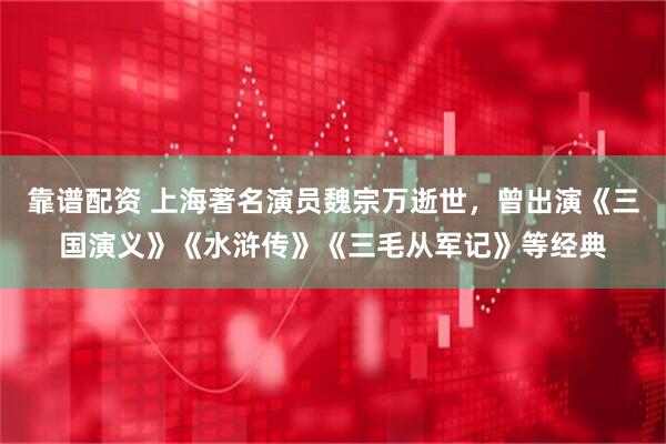 靠谱配资 上海著名演员魏宗万逝世，曾出演《三国演义》《水浒传》《三毛从军记》等经典
