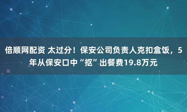 倍顺网配资 太过分！保安公司负责人克扣盒饭，5年从保安口中“抠”出餐费19.8万元