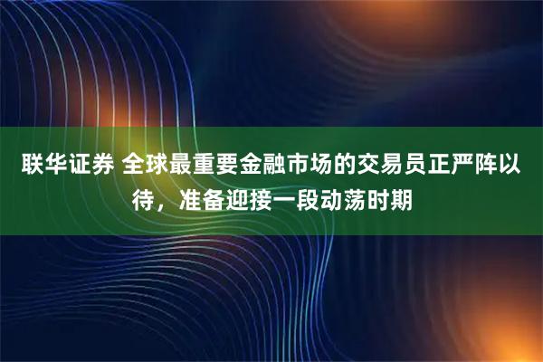 联华证券 全球最重要金融市场的交易员正严阵以待，准备迎接一段动荡时期