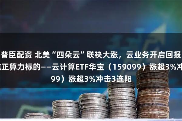 普臣配资 北美“四朵云”联袂大涨，云业务开启回报验证！纯正算力标的——云计算ETF华宝（159099）涨超3%冲击3连阳